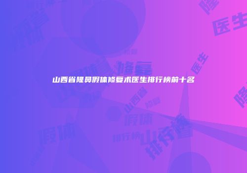 山西省隆鼻假体修复术医生排行榜前十名