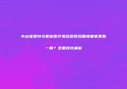 中山爱思特与禾佳医疗美容医院双眼皮哪家更胜一筹？全面对比解析