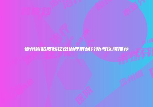 贵州省超皮秒祛斑治疗市场分析与医院推荐