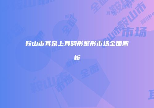 鞍山市耳朵上耳畸形整形市场全面解析