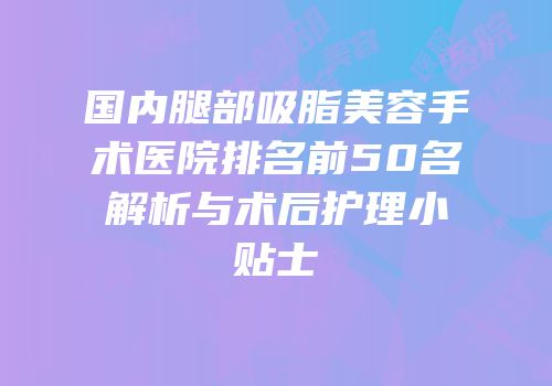 国内腿部吸脂美容手术医院排名前50名解析与术后护理小贴士