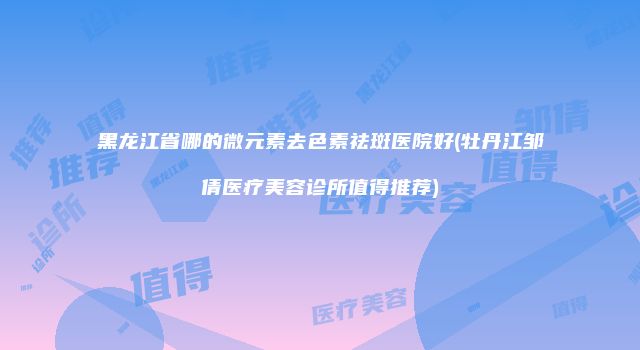 黑龙江省哪的微元素去色素祛斑医院好(牡丹江邹倩医疗美容诊所值得推荐)