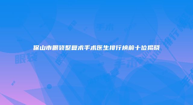 保山市眼袋整复术手术医生排行榜前十位揭晓