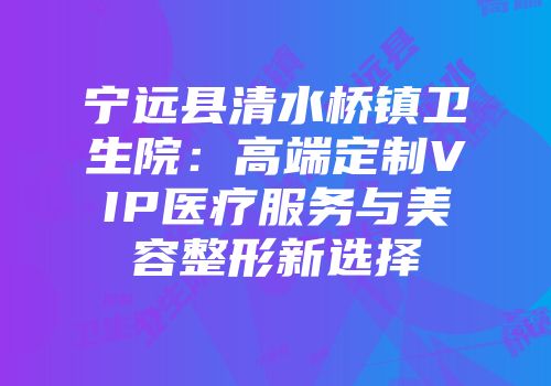 宁远县清水桥镇卫生院：高端定制VIP医疗服务与美容整形新选择
