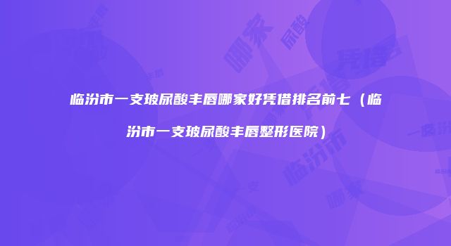 临汾市一支玻尿酸丰唇哪家好凭借排名前七（临汾市一支玻尿酸丰唇整形医院）