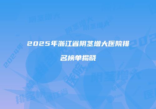 2025年浙江省阴茎增大医院排名榜单揭晓