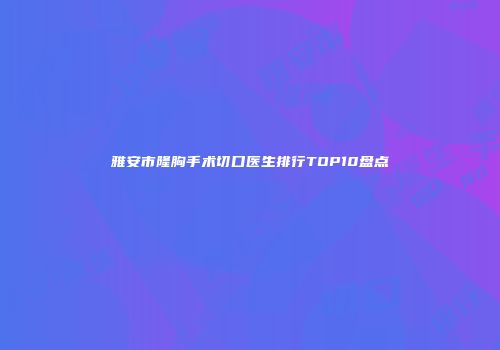 雅安市隆胸手术切口医生排行TOP10盘点