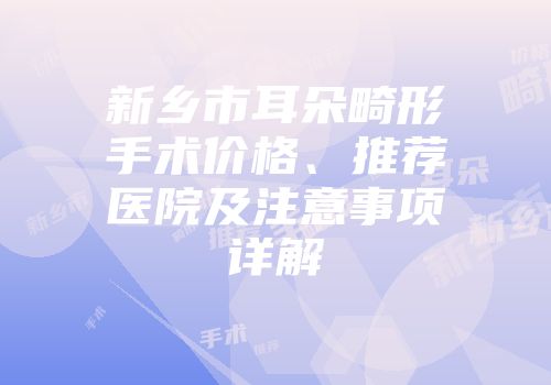 新乡市耳朵畸形手术价格、推荐医院及注意事项详解