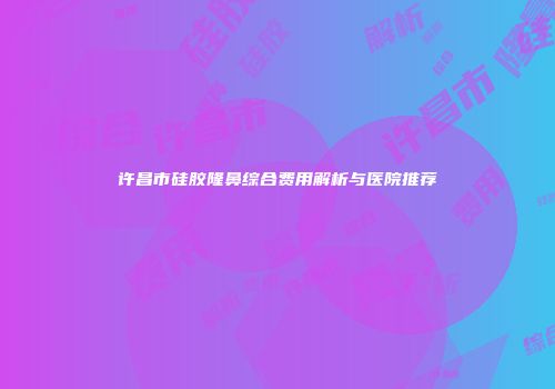 许昌市硅胶隆鼻综合费用解析与医院推荐