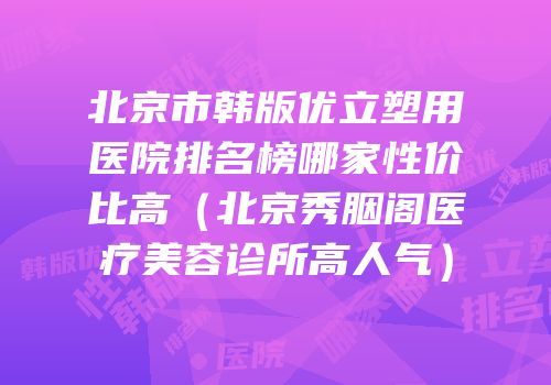 北京市韩版优立塑用医院排名榜哪家性价比高（北京秀胭阁医疗美容诊所高人气）