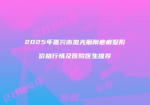 2025年嘉兴市激光磨削疤痕整形价格行情及医院医生推荐