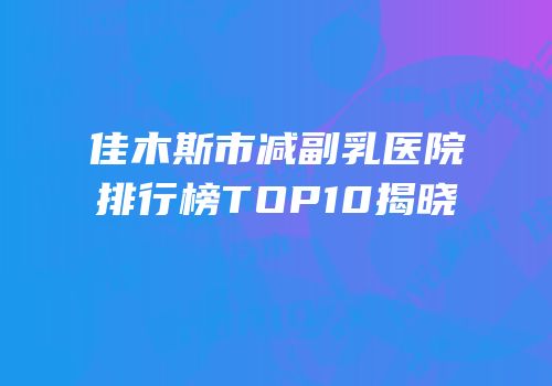 佳木斯市减副乳医院排行榜TOP10揭晓