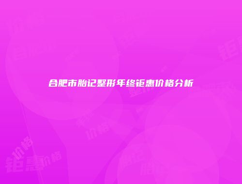 合肥市胎记整形年终钜惠价格分析