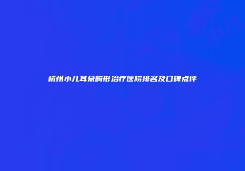 杭州小儿耳朵畸形治疗医院排名及口碑点评