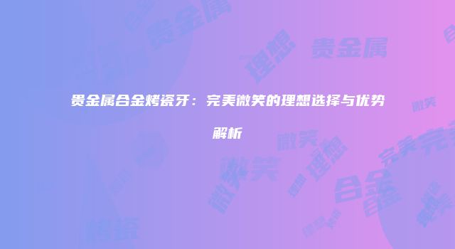 贵金属合金烤瓷牙：完美微笑的理想选择与优势解析