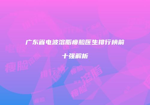 广东省电波溶脂瘦脸医生排行榜前十强解析