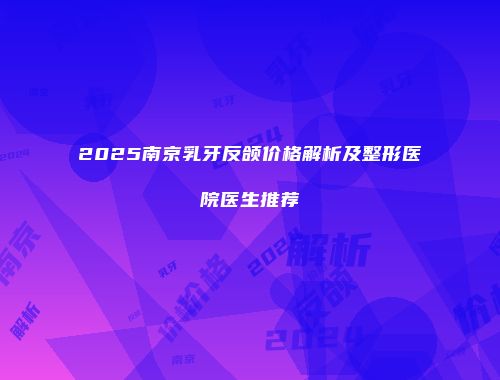 2025南京乳牙反颌价格解析及整形医院医生推荐