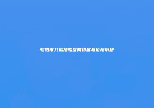 朝阳市共振抽脂医院排名与价格解析