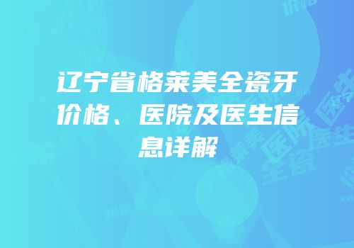 辽宁省格莱美全瓷牙价格、医院及医生信息详解