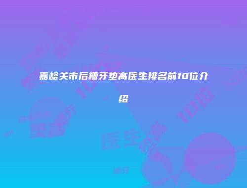 嘉峪关市后槽牙垫高医生排名前10位介绍