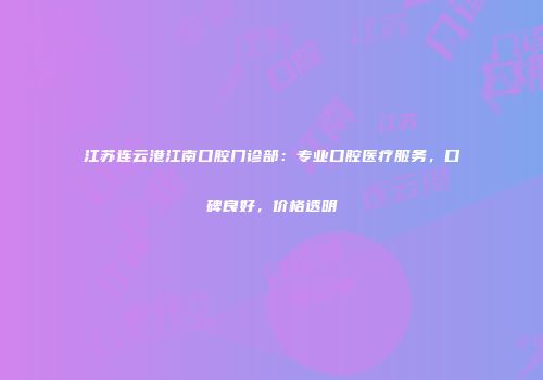 江苏连云港江南口腔门诊部：专业口腔医疗服务，口碑良好，价格透明