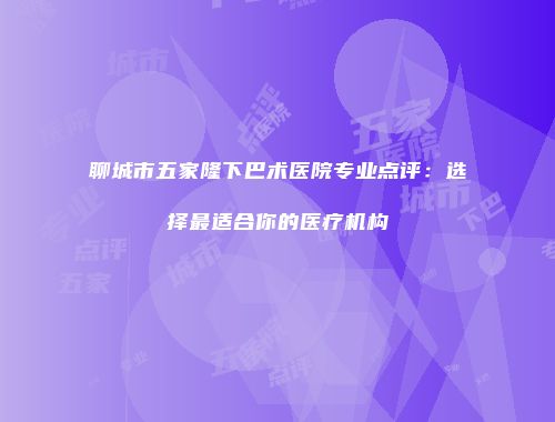 聊城市五家隆下巴术医院专业点评：选择最适合你的医疗机构