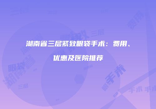 湖南省三层紧致眼袋手术：费用、优惠及医院推荐