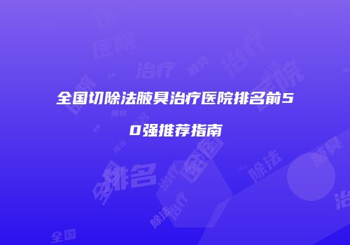 全国切除法腋臭治疗医院排名前50强推荐指南