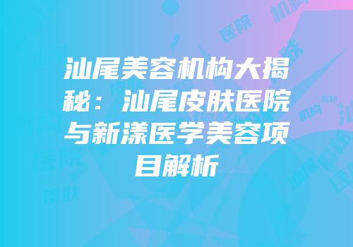 汕尾美容机构大揭秘：汕尾皮肤医院与新漾医学美容项目解析