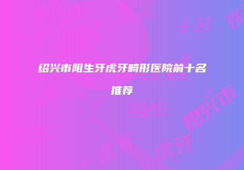 绍兴市阻生牙虎牙畸形医院前十名推荐