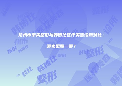 沧州市京美整形与韩博仕医疗美容诊所对比：哪家更胜一筹？