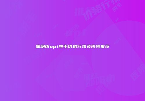 邵阳市opt脱毛价格行情及医院推荐