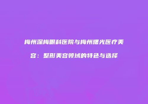 梅州深梅眼科医院与梅州曙光医疗美容：整形美容领域的特色与选择