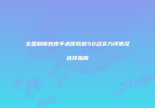 全国割除包皮手术医院前50名实力评测及选择指南
