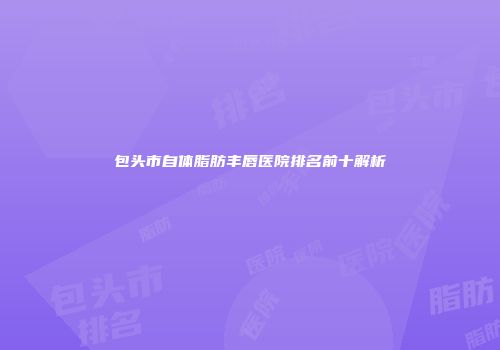 包头市自体脂肪丰唇医院排名前十解析