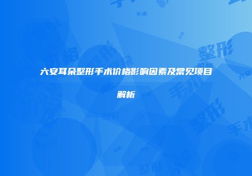 六安耳朵整形手术价格影响因素及常见项目解析