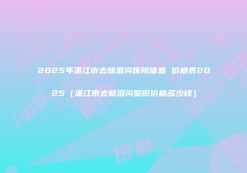 2025年湛江市去除泪沟医院信息 价格表2025（湛江市去除泪沟整形价格多少钱）