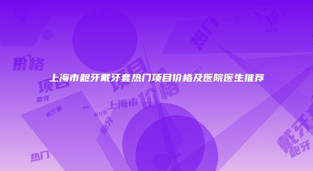 上海市龅牙戴牙套热门项目价格及医院医生推荐