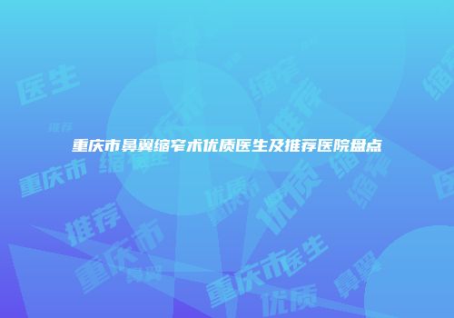 重庆市鼻翼缩窄术优质医生及推荐医院盘点