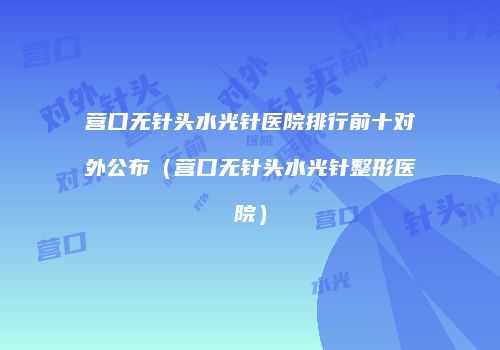 营口无针头水光针医院排行前十对外公布（营口无针头水光针整形医院）