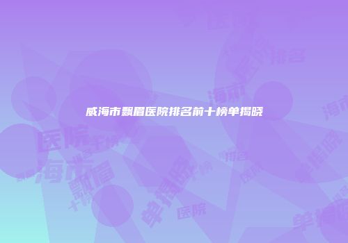 威海市飘眉医院排名前十榜单揭晓