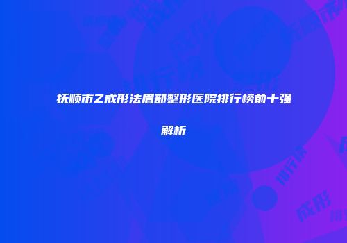 抚顺市Z成形法眉部整形医院排行榜前十强解析