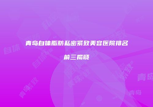 青岛自体脂肪私密紧致美容医院排名前三揭晓