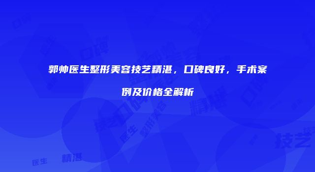 郭帅医生整形美容技艺精湛，口碑良好，手术案例及价格全解析