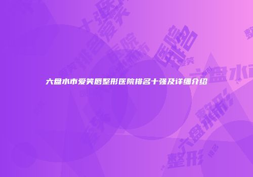 六盘水市爱笑唇整形医院排名十强及详细介绍