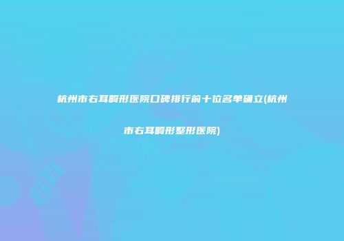杭州市右耳畸形医院口碑排行前十位名单确立(杭州市右耳畸形整形医院)
