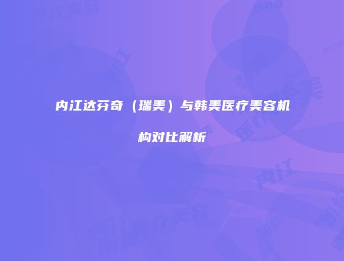 内江达芬奇（瑞美）与韩美医疗美容机构对比解析
