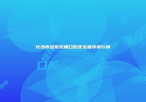 长沙市球形托槽口腔医生推荐排行榜