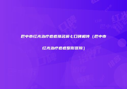 巴中市红光治疗痘痘排名前七口碑相传（巴中市红光治疗痘痘整形医院）