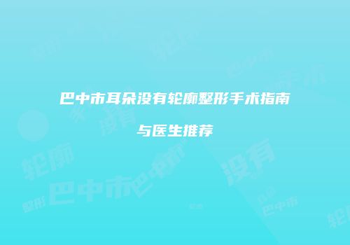巴中市耳朵没有轮廓整形手术指南与医生推荐